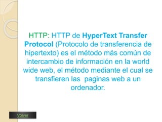 HTTP: HTTP de HyperText Transfer 
Protocol (Protocolo de transferencia de 
hipertexto) es el método más común de 
intercambio de información en la world 
wide web, el método mediante el cual se 
transfieren las paginas web a un 
ordenador. 
Volver 
 