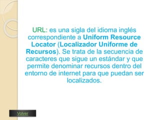 URL: es una sigla del idioma inglés 
correspondiente a Uniform Resource 
Locator (Localizador Uniforme de 
Recursos). Se trata de la secuencia de 
caracteres que sigue un estándar y que 
permite denominar recursos dentro del 
entorno de internet para que puedan ser 
localizados. 
Volver 
 