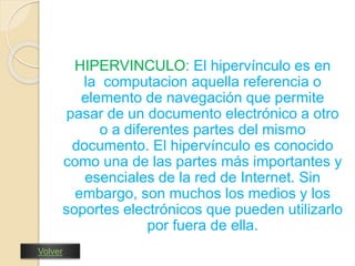 HIPERVINCULO: El hipervínculo es en 
la computacion aquella referencia o 
elemento de navegación que permite 
pasar de un documento electrónico a otro 
o a diferentes partes del mismo 
documento. El hipervínculo es conocido 
como una de las partes más importantes y 
esenciales de la red de Internet. Sin 
embargo, son muchos los medios y los 
soportes electrónicos que pueden utilizarlo 
por fuera de ella. 
Volver 
 