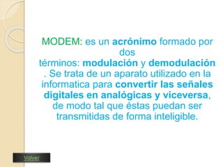 MODEM: es un acrónimo formado por 
dos 
términos: modulación y demodulación 
. Se trata de un aparato utilizado en la 
informatica para convertir las señales 
digitales en analógicas y viceversa, 
de modo tal que éstas puedan ser 
transmitidas de forma inteligible. 
Volver 
 