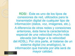 RDSI : Éste es uno de los tipos de 
conexiones de red, utilizados para la 
transmisión digital de cualquier tipo de 
información (datos, voz, imágenes, etc.). 
A diferencia de otras redes y conexiones 
anteriores, ésta tiene la característica 
especial de una velocidad mucho más 
elevada (sin llegar a la velocidad 
del ADSL). Por otra parte, al tratarse de un 
sistema digital (no analógico), la 
información que transita por ella será de 
mayor calidad. Volver 
 