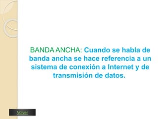 BANDA ANCHA: Cuando se habla de 
banda ancha se hace referencia a un 
sistema de conexión a Internet y de 
transmisión de datos. 
Volver 
 