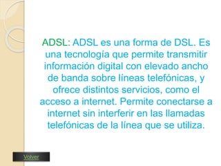 ADSL: ADSL es una forma de DSL. Es 
una tecnología que permite transmitir 
información digital con elevado ancho 
de banda sobre líneas telefónicas, y 
ofrece distintos servicios, como el 
acceso a internet. Permite conectarse a 
internet sin interferir en las llamadas 
telefónicas de la línea que se utiliza. 
Volver 
 