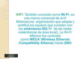 WIFI: También conocido como Wi-Fi, es 
una marca comercial de wi-fi 
Alliance(una organización que adopta y 
certifica los equipos que cumplen con 
los estándares 802.11 de las redes 
inalámbricas de área local). La Wi-Fi 
Alliance fue conocida 
como WECA (Wireless Ethernet 
Compatibility Alliance) hasta 2003 
Volver 
 