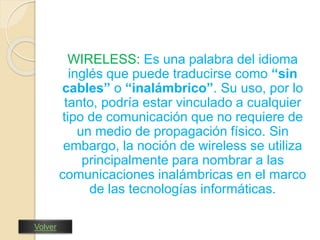 WIRELESS: Es una palabra del idioma 
inglés que puede traducirse como “sin 
cables” o “inalámbrico”. Su uso, por lo 
tanto, podría estar vinculado a cualquier 
tipo de comunicación que no requiere de 
un medio de propagación físico. Sin 
embargo, la noción de wireless se utiliza 
principalmente para nombrar a las 
comunicaciones inalámbricas en el marco 
de las tecnologías informáticas. 
Volver 
 