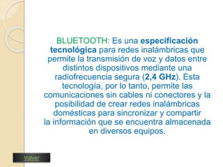 BLUETOOTH: Es una especificación 
tecnológica para redes inalámbricas que 
permite la transmisión de voz y datos entre 
distintos dispositivos mediante una 
radiofrecuencia segura (2,4 GHz). Esta 
tecnología, por lo tanto, permite las 
comunicaciones sin cables ni conectores y la 
posibilidad de crear redes inalámbricas 
domésticas para sincronizar y compartir 
la información que se encuentra almacenada 
en diversos equipos. 
Volver 
 