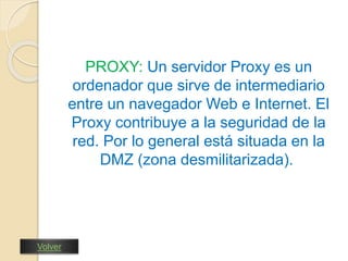PROXY: Un servidor Proxy es un 
ordenador que sirve de intermediario 
entre un navegador Web e Internet. El 
Proxy contribuye a la seguridad de la 
red. Por lo general está situada en la 
DMZ (zona desmilitarizada). 
Volver 
 