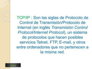 TCP/IP : Son las siglas de Protocolo de 
Control de Transmisión/Protocolo de 
Internet (en inglés Transmisión Control 
Protocol/Internet Protocol), un sistema 
de protocolos que hacen posibles 
servicios Telnet, FTP, E-mail, y otros 
entre ordenadores que no pertenecen a 
la misma red. 
Volver 
 