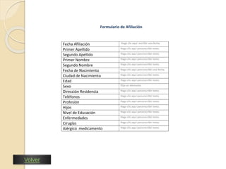 Nuestra estrategia es el Servicio 
Nit: 860.013.570 
Formulario de Afiliación 
Fecha Afiliación Haga clic aquí escribir una fecha. 
Primer Apellido Haga clic aquí para escribir texto. 
Segundo Apellido Haga clic aquí para escribir texto. 
Primer Nombre Haga clic aquí para escribir texto. 
Segundo Nombre Haga clic aquí para escribir texto. 
Fecha de Nacimiento Haga clic aquí para escribir una fecha. 
Ciudad de Nacimiento Haga clic aquí para escribir texto. 
Edad Haga clic aquí para escribir texto. 
Sexo Elija un elemento. 
Dirección Residencia Haga clic aquí para escribir texto. 
Teléfonos Haga clic aquí para escribir texto. 
Profesión Haga clic aquí para escribir texto. 
Hijos Haga clic aquí para escribir texto. 
Nivel de Educación Haga clic aquí para escribir texto. 
Enfermedades Haga clic aquí para escribir texto. 
Cirugías Haga clic aquí para escribir texto. 
Alérgico medicamento Haga clic aquí para escribir texto. 
Volver 
 