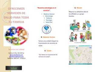 OFRECEMOS 
SERVICIOS DE 
SALUD PARA TODA 
TU FAMILIA 
Servicios con calidad 
Carrera 11 No. 36 A 40 Sur 
www.saludfamily.com 
saludfamily@hotail.com 
Teléfonos: 4667107 - 3729513 
“Nuestra estrategia es el 
servicio” 
 Medicina General 
 Odontología 
 Pediatría 
 Psicología 
 Salud Vital 
Quienes Somos 
Somos una unidad integral en 
la prestación de servicios de 
salud. 
Visión 
“Ser líderes en la prestación de 
servicios en salud”. 
Misión 
Mejorar la calidad de vida de 
los afiliados y su grupo 
familiar. 
Volver 
