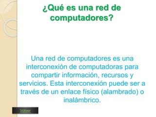 ¿Qué es una red de 
computadores? 
Una red de computadores es una 
interconexión de computadoras para 
compartir información, recursos y 
servicios. Esta interconexión puede ser a 
través de un enlace físico (alambrado) o 
inalámbrico. 
Volver 
 