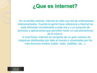 ¿Que es internet? 
En el sentido estricto, internet es sólo una red de ordenadores 
interconectados. Cuando la gente hace referencia a Internet se 
está refiriendo normalmente a esta red y a un conjunto de 
servicios y aplicaciones que permiten hacer un uso provechoso 
de la misma. 
A nivel físico, Internet se compone de un gran número de 
máquinas distribuidas por todo el mundo y conectadas por los 
más diversos medios (cable, radio, satélites, etc...). 
Volver 
 