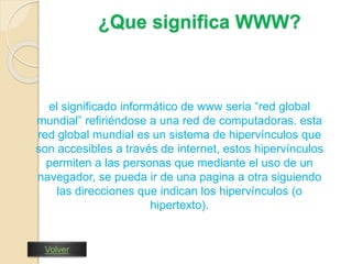 ¿Que significa WWW? 
el significado informático de www seria “red global 
mundial” refiriéndose a una red de computadoras. esta 
red global mundial es un sistema de hipervínculos que 
son accesibles a través de internet, estos hipervínculos 
permiten a las personas que mediante el uso de un 
navegador, se pueda ir de una pagina a otra siguiendo 
las direcciones que indican los hipervínculos (o 
hipertexto). 
Volver 
 