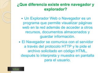¿Que diferencia existe entre navegador y 
explorador? 
 Un Explorador Web o Navegador es un 
programa que permite visualizar páginas 
web en la red además de acceder a otros 
recursos, documentos almacenados y 
guardar información. 
 El Navegador se comunica con el servidor 
a través del protocolo HTTP y le pide el 
archivo solicitado en código HTML, 
después lo interpreta y muestra en pantalla 
para el usuario. 
Volver 
 