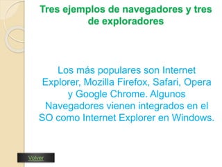Tres ejemplos de navegadores y tres 
de exploradores 
Los más populares son Internet 
Explorer, Mozilla Firefox, Safari, Opera 
y Google Chrome. Algunos 
Navegadores vienen integrados en el 
SO como Internet Explorer en Windows. 
Volver 
 