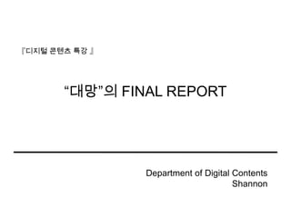 “대망”의 FINAL REPORT 『디지털콘텐츠 특강 』 Department of Digital Contents Shannon 