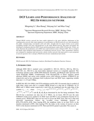 International Journal of Computer Networks & Communications (IJCNC) Vol.5, No.6, November 2013

DCF LEARN AND PERFORMANCE ANALYSIS OF
802.11B WIRELESS NETWORK
Mingming Li1, Biao Huang2, Haiyang Liu1 and Miao Yang1
1

Spectrum Management Research Division, SRRC, Beijing, China
2
Spectrum Engineering Department, SRRC, Beijing, China

ABSTRACT
Though WLAN wireless network has been widely deployed as the main split-flow deployment of the
communication network, little study emphasizes its performance as WLAN protocols were only designed for
the public communicating conveniently with each other. Actually that too much wireless access points
assembling together will cause self-interference to the whole WLAN network. This paper investigates the
distributed coordination function (DCF) learn and the performance study of 802.11b networks. Firstly, our
study illustrates the performance of its MAC layer and its fairness issues related to DCF. Next we propose
the details which should be paid attention to in deploying network services. Then, performance analyses
are evaluated by simulation and real test for a dense wireless network. Our main goal is to give proposals
to network operators how to design a WLAN network more standardized and orderly.

KEYWORDS
WLAN network, 802.11b, Performance Analysis, Distributed Coordination Function, Fairness

1. INTRODUCTION
Although IEEE 802.11 standard series include802.11, 802.11b, 802.11a, 802.11g, 802.11n,
802.11AC, etc., 802.11b is one most-widely deployed version as it originally appeared. This
technology operates in the 2.4GHz ISM (Industrial, Scientific, and Medical) radio spectrum with
signal bandwidth 20MHz. Complementary Code Keying(CCK) or Direct sequence spread
spectrum (DSSS) and carrier sense multiple access with collision avoidance (CSMA/CA) are
respectively used as key techniques both in physical layer and MAC layer, supporting variable
data rates 1, 2, 5.5 and 11Mbps.
In IEEE Std. 802.11b-1999[1], the CCK modulation used by 802.11b transmits data in symbols of
eight chips, where each chip is a complex QPSK bit-pair at a chip rate of 11Mchip/s. In 5.5
Mbit/s and 11 Mbit/s modes respectively 4 and 8 bits are modulated onto the eight chips of the
c = c0 ,..., c7 = (e j (φ1 +φ2 +φ3 +φ4 ) , e j (φ1 +φ2 +φ4 ) , − e j (φ1 +φ4 ) , e j (φ1 +φ2 +φ3 ) ,
symbols c0 ,…, c7 , where

, e j (φ1 +φ3 ) , −e j (φ1 +φ2 ) , e jφ1 ) and φ1 , φ2 , φ3 , φ4 are determined by the bits being modulated. Then
802.11b has a maximum raw data rate of 11 Mbit/s. As we know, 802.11b uses the same
CSMA/CA media access method in its MAC layer and DCF is one coordination function for its
channel access. Within DCF, there are two ways to access the MAC layer. One way is that each
successful transmission follows the so-called 4-way handshake protocol of
RTS_CTS_DATA_ACK. Once hearing RTS, the neighbour nodes in set their NAVs to the
duration mentioned in RTS. After hearing CTS, the nodes in the vicinity of receiver set their
NAVs to the duration mentioned in CTS. Then each DATA packet is preceded. This causes in
DOI : 10.5121/ijcnc.2013.5611

181

 