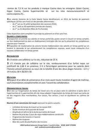 -remise de 7,5 % sur les produits à marque Casino dans les enseignes Géant Casino,
Hyper Casino, Casino Supermarchés et
sur les sites mescoursescasino.fr et
casino.express.fr)…
Les salariés titulaires de la Carte Salarié Casino bénéficieront, en 2013, de facilités de paiement
spécifiques (10 fois sans frais) sur des périodes déterminées :
du 1er juin au 31 juillet (préparation des vacances d’été),
du 1er août au 30 septembre (rentrée des classes),
du 1er au 31 décembre (fêtes de fin d’année).
Cette disposition vient compléter le principe du paiement en 6 fois sans frais.

SALARIES A TEMPS PARTIEL
 proposition en priorité aux salariés en temps partiel des postes venant à s’ouvrir en temps complet,
sur leur établissement ou dans un établissement limitrophe dès lors qu’ils présentent les compétences
requises pour l’exercer.
Proposition de revalorisation du volume horaire hebdomadaire des salariés en temps partiel qui en
feraient la demande et qui présenteraient les compétences requises, avant toute embauche d’un
nouveau collaborateur en temps partiel.

RESTAURATION
 s’il existe une cafétéria sur le site, réduction de 25 %
 s’il n’existe pas de cafétéria sur le site, remboursement d’un forfait repas sur
justificatif de 2,60 € en province, 3 € à Paris/région parisienne pour les salariés dont
l’horaire prévoit présence au cours de la totalité d’une des deux plages horaires : 12 h /
14 h et/ou 18 h 30/20 h 30.
MUTATION
Respect d’un délai de prévenance d’un mois avant toute mutation d’agent de maîtrise,
sauf circonstances exceptionnelles et avec l’accord du collaborateur.
ORGANISATION DU TRAVAIL
Un test sur l’organisation du temps de travail sera mis en place selon le calendrier ci-après dans 4
hypermarchés et 4 supermarchés afin de mieux adapter l’organisation du temps de travail aux cycles de
vie des magasins (flux marchandises, flux caisses, flux service…) tout en équilibrant les rythmes de
travail :
Réunion d’une commission de travail reprenant les points suivants :
Limitation du temps de travail sur les caisses SCO
Durée minimum de la journée de travail
Amplitude et rythme de la durée journalière de travail
Rythme de prise des 2 jours de repos hebdomadaires consécutifs
Programme des horaires à l’avance
Rythme des coupures
Bilan des outils de planification des horaires
UNSA Syndicat Autonome Groupe Casino 1 rue de la Valse 42100 SAINT ETIENNE
mail : syndicatunsacasino@wanadoo.fr

 