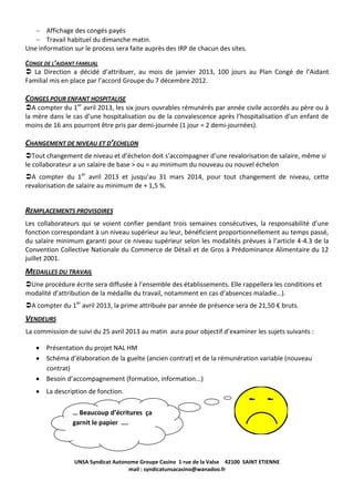 Affichage des congés payés
Travail habituel du dimanche matin.
Une information sur le process sera faite auprès des IRP de chacun des sites.
CONGE DE L’AIDANT FAMILIAL
 La Direction a décidé d’attribuer, au mois de janvier 2013, 100 jours au Plan Congé de l’Aidant
Familial mis en place par l’accord Groupe du 7 décembre 2012.

CONGES POUR ENFANT HOSPITALISE
A compter du 1er avril 2013, les six jours ouvrables rémunérés par année civile accordés au père ou à
la mère dans le cas d’une hospitalisation ou de la convalescence après l’hospitalisation d’un enfant de
moins de 16 ans pourront être pris par demi-journée (1 jour = 2 demi-journées).

CHANGEMENT DE NIVEAU ET D’ECHELON
Tout changement de niveau et d’échelon doit s’accompagner d’une revalorisation de salaire, même si
le collaborateur a un salaire de base > ou = au minimum du nouveau ou nouvel échelon
A compter du 1er avril 2013 et jusqu’au 31 mars 2014, pour tout changement de niveau, cette
revalorisation de salaire au minimum de + 1,5 %.

REMPLACEMENTS PROVISOIRES
Les collaborateurs qui se voient confier pendant trois semaines consécutives, la responsabilité d’une
fonction correspondant à un niveau supérieur au leur, bénéficient proportionnellement au temps passé,
du salaire minimum garanti pour ce niveau supérieur selon les modalités prévues à l’article 4-4.3 de la
Convention Collective Nationale du Commerce de Détail et de Gros à Prédominance Alimentaire du 12
juillet 2001.

MEDAILLES DU TRAVAIL
Une procédure écrite sera diffusée à l’ensemble des établissements. Elle rappellera les conditions et
modalité d’attribution de la médaille du travail, notamment en cas d’absences maladie…).
A compter du 1er avril 2013, la prime attribuée par année de présence sera de 21,50 € bruts.

VENDEURS
La commission de suivi du 25 avril 2013 au matin aura pour objectif d’examiner les sujets suivants :
Présentation du projet NAL HM
Schéma d’élaboration de la guelte (ancien contrat) et de la rémunération variable (nouveau
contrat)
Besoin d’accompagnement (formation, information...)
La description de fonction.
… Beaucoup d’écritures ça
garnit le papier ….

UNSA Syndicat Autonome Groupe Casino 1 rue de la Valse 42100 SAINT ETIENNE
mail : syndicatunsacasino@wanadoo.fr

 