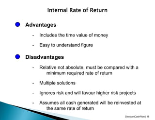 Internal Rate of Return
Advantages
- Includes the time value of money
- Easy to understand figure
Disadvantages
- Relative not absolute, must be compared with a
minimum required rate of return
- Multiple solutions
- Ignores risk and will favour higher risk projects
- Assumes all cash generated will be reinvested at
the same rate of return
DiscountCashFlow | 15
 