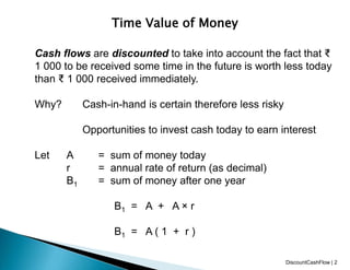 Time Value of Money
Cash flows are discounted to take into account the fact that ₹
1 000 to be received some time in the future is worth less today
than ₹ 1 000 received immediately.
Why? Cash-in-hand is certain therefore less risky
Opportunities to invest cash today to earn interest
Let A = sum of money today
r = annual rate of return (as decimal)
B1 = sum of money after one year
B1 = A + A × r
B1 = A ( 1 + r )
DiscountCashFlow | 2
 
