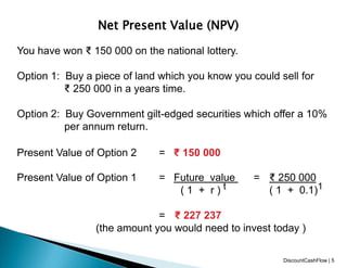 Net Present Value (NPV)
You have won ₹ 150 000 on the national lottery.
Option 1: Buy a piece of land which you know you could sell for
₹ 250 000 in a years time.
Option 2: Buy Government gilt-edged securities which offer a 10%
per annum return.
Present Value of Option 2 = ₹ 150 000
Present Value of Option 1 = Future value = ₹ 250 000
( 1 + r ) t ( 1 + 0.1)1
= ₹ 227 237
(the amount you would need to invest today )
DiscountCashFlow | 5
 