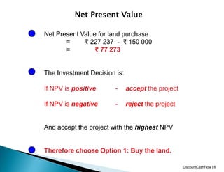 Net Present Value
Net Present Value for land purchase
= ₹ 227 237 - ₹ 150 000
= ₹ 77 273
The Investment Decision is:
If NPV is positive - accept the project
If NPV is negative - reject the project
And accept the project with the highest NPV
Therefore choose Option 1: Buy the land.
DiscountCashFlow | 6
 