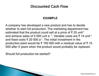Discounted Cash Flow
EXAMPLE
A company has developed a new product and has to decide
whether to start full production. The marketing department has
estimated that the product could sell at a price of ₹ 25 unit-1
and achieve sales of 5 000 unit a -1. Variable costs are ₹ 14 unit-1
and fixed costs ₹ 20 000 a-1. The initial investment in the
production plant would be ₹ 100 000 with a residual value of ₹ 15
000 after 5 years when the product would probably be replaced.
Should full production be started?
DiscountCashFlow | 8
 