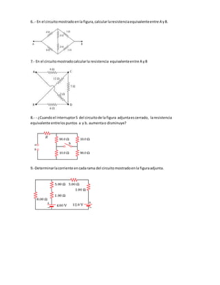 6..- En el circuitomostradoenla figura,calcularlaresistenciaequivalenteentre A yB.
7.- En el circuitomostradocalcularla resistencia equivalenteentre A yB
8.- - ¿Cuandoel interruptorS del circuitode la figura adjuntaescerrado, laresistencia
equivalente entrelospuntos a y b. aumentao disminuye?
9.-Determinarlacorriente encadarama del circuitomostradoenla figuraadjunta.
 