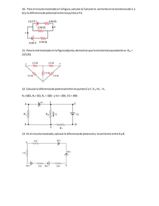 10.- Para el circuitomostradoen lafigura,calculara) Calcularla corriente enlaresistenciade 2 y
b) y la diferenciade potencial entre lospuntosaY b
11.-Para la redmostrada enla figuraadjunta,demostrarque laresistenciaequivalente es Rab =
27/17
12. Calcularla diferenciade potencialentre lospuntosCyF, VCF=VC - VF.
R1=10, R2= 5, R3 = 10 y V1 = 20V, V2 = 40V.
13. En el circuitomostrado,calcularla diferenciade potencial y lacorrientre entre A yB.
 