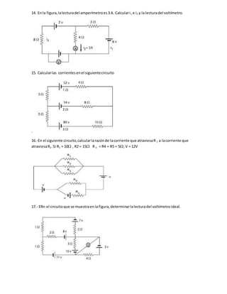 14. En la figura,lalecturadel amperímetroes3 A. Calculari1 e i2 y la lecturadel voltímetro.
15. Calcularlas corrientesenel siguientecircuito
.
16.-En el siguiente circuito,calcularlarazónde lacorriente que atraviesaR 1 a lacorriente que
atraviesaR2.Si R1 = 10 , R2 = 15 R 3 = R4 = R5 = 5; V = 12V
17.- ERn el circuitoque se muestraenla figura,determinarlalecturadel voltímetroideal.
 