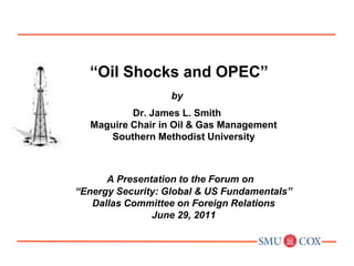  “Oil Shocks and OPEC” by Dr. James L. SmithMaguire Chair in Oil & Gas ManagementSouthern Methodist University A Presentation to the Forum on“Energy Security: Global & US Fundamentals” Dallas Committee on Foreign RelationsJune 29, 2011 