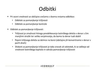 Odbitki
 Pri oceni vrednosti se običajno srečamo z dvema vrstama odbitkov:
• Odbitek za pomanjkanje tržljivosti
• Odbitek za pomanjkanje kontrole
 Odbitek za pomanjkanje tržljivosti:
• Tržljivost je zmožnost hitrega preoblikovanja lastniškega deleža v denar s čim
manjšimi stroški ter veliko verjetnostjo, da bomo ta denar tudi dobili
• Pojem tržljivega deleža so delnice na borzi (običajno jih konvertiramo v denar v
parih dneh)
• Diskont za pomanjkanje tržljivosti je tako znesek ali odstotek, ki se odšteje od
vrednosti lastniškega kapitala in odraža pomanjkanje tržljivosti
 