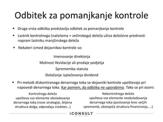 Odbitek za pomanjkanje kontrole
 Druga vrsta odbitka predstavlja odbitek za pomanjkanje kontrole
 Nekateri izmed dejavnikov kontrole so:
Imenovanje direktorja
Možnost likvidacije ali prodaje podjetja
Sprememba statuta
 Pri metodi diskontiranega denarnega toka se dejavniki kontrole upoštevajo pri
napovedi denarnega toka. Kar pomeni, da odbitka ne uporabimo. Tako se pri oceni:
 Lastnik kontrolnega (načeloma = večinskega) deleža uživa določene prednosti
napram lastniku manjšinskega deleža
Določanje izplačevanja dividend
Kontrolnega deleža
upošteva vse elemente obvladovanja
denarnega toka (nove strategije, željena
struktura dolga, odprodaja sredstev…)
Nekontrolnega deleža
upošteva vse elemente neobvladovanja
denarnega toka (poslovanje brez večjih
sprememb, obstoječa struktura financiranja, …)
 