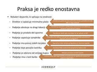 Praksa je redko enostavna
 Nekateri dejavniki, ki vplivajo na vrednost:
− Direktor si izplačuje minimalno plačo Potrebno je upoštevati tržno primerljiv strošek, posledično bo nižji
EBIT in nižja vrednosti
− Podjetje obratuje na dragi lokaciji Potrebno je razmisliti o upoštevanju nepremičnine kot (deloma)
poslovno nepotrebnem sredstvu
− Podjetje je prodalo del opreme Potrebno je izločiti vpliv te prodaje, kar bo vplivalo na EBIT
− Podjetje zaposluje sorodnike Presoditi, ali so njihove funkcije kot tudi višina prejemkov upravičena in
napraviti ustrezne prilagoditve
− Podjetje ima precej slabih terjatev Napraviti je treba ustrezne prilagoditve pri obratnem kapitalu
− Podjetje daje posojila lastniku Oceniti je treba vrednost teh posojil (ali se bodo vrnila)
− Podjetje je odvisno od večjega kupca Običajno povečamo strošek kapitala
− Podjetje ima v lasti barko Izločiti je treba vpliv tega lastništva iz poslovanja ter upoštevati sredstvo kot
poslovno nepotrebno
 