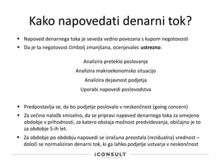 Kako napovedati denarni tok?
 Napoved denarnega toka je seveda vedno povezana s kupom negotovosti
 Da je ta negotovost čimbolj zmanjšana, ocenjevalec ustrezno:
Analizira preteklo poslovanje
Analizira makroekonomsko situacijo
Analizira dejavnost podjetja
Uporabi napovedi poslovodstva
 Predpostavlja se, da bo podjetje poslovalo v neskončnost (going concern)
 Za večino naložb smiselno, da se pripravi napoved denarnega toka za omejeno
obdobje v prihodnosti, za katero obstaja možnost predvidevanja, običajno je to
za obdobje 5-ih let.
 Za obdobje po obdobju napovedi se izračuna preostala (rezidualna) vrednost –
določi se normaliziran denarni tok, ki ga lahko podjetje ustvarja v neskončnost
 