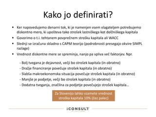 Kako jo definirati?
 Ker napovedujemo denarni tok, ki je namenjen vsem vlagateljem potrebujemo
diskontno mero, ki upošteva tako strošek lastniškega kot dolžniškega kapitala
 Slednji se izračuna skladno s CAPM teorijo (podrobnosti presegajo okvire SIMPL
razlage)
 Vrednost diskontne mere se spreminja, nanjo pa vpliva več faktorjev. Npr.
 Govorimo o t.i. tehtanem povprečnem strošku kapitala ali WACC
- Dražje financiranje povečuje strošek kapitala (in obratno)
- Slabša makroekonomska situacija povečuje strošek kapitala (in obratno)
- Manjše je podjetje, večji bo strošek kapitala (in obratno)
- Dodatna tveganja, značilna za podjetje povečujejo strošek kapitala…
- Bolj tvegana je dejavnost, večji bo strošek kapitala (in obratno)
Za Slovenijo lahko vzamete vrednost
stroška kapitala 10% (čez palec)
 