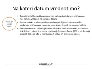 Na kateri datum vrednotimo?
 Teoretično lahko družbo vrednotimo na katerikoli datum, običajno pa
nas zanima vrednost na aktualni datum
 Datum je tako odvisen predvsem od razpoložljivosti računovodskih
podatkov, običajno gre za ocenjevanje konec leta ali pa na polovici leta
Zanima nas
vrednost
podjetja
danes
 Sedanjo vrednost prihodnjih denarnih tokov izračunamo tako, da denarni
tok delimo z diskontno mero, upoštevajoč časovni faktor (100 enot denarja
prejetih čez eno leto je manj vrednih kot če jih prejmemo danes)
 