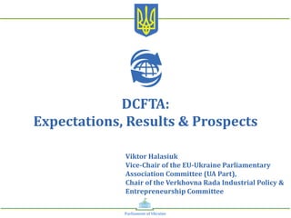 Viktor	Halasiuk		
Vice-Chair	of	the	EU-Ukraine	Parliamentary	
Association	Committee	(UA	Part),		
Chair	of	the	Verkhovna	Rada	Industrial	Policy	&	
Entrepreneurship	Committee	
DCFTA:		
Expectations,	Results	&	Prospects	
Parliament	of	Ukraine	
 