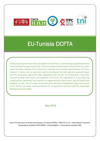 May 2018
EU-Tunisia DCFTA
A deep and comprehensive free trade agreement (DCFTA) is currently being negotiated between
Tunisia and the European Union (EU). It aims to increase trade between Tunisia and the EU, and is
said to be better adapted to the democratic transition and economic reconstruction of Tunisia.
However, it seems such an agreement would only deepen the trade openness approach begun
with the Association Agreement (AA). Negotiated with the Ben Ali dictatorship, it had been
criticized by both trade unions and employers at the time. The negotiation of a new deep and
comprehensive agreement may represent an opportunity for some sectors, but this policy note
highlights its risks, calls for a prior assessment of the AA and an independent impact assessment
of the DCFTA, and makes recommendations for an agreement consistent with the Sustainable
Development Goals (SDGs).
Forum Tunisien pour les droits économiques et sociaux (FTDES) – CNCD-11.11.11 – International Treatment
Preparedness Coalition (ITPC) MENA – Euromedrights – Transnational Institute (TNI)
 
