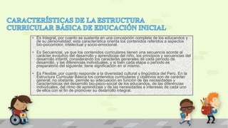 • Es Integral, por cuanto se sustenta en una concepción completa de los educandos y
de su personalidad; esta característica orienta los contenidos referidos a aspectos
bio-psicomotor, intelectual y socio-emocional.
• Es Secuencial, ya que los contenidos curriculares tienen una secuencia acorde al
carácter evolutivo del desarrollo y aprendizaje del niño, los principios y secuencias del
desarrollo infantil; considerando los caracteres generales de cada período de
desarrollo, y las diferencias individuales, y si bien cada etapa o período es
preparatorio del siguiente, tiene significación en sí mismo.
• Es Flexible, por cuanto responde a la diversidad cultural y lingüística del Perú. En la
Estructura Curricular Básica los contenidos curriculares y objetivos son de carácter
general; no obstante, permite su adecuación en función de las necesidades y
características del desarrollo bio-psico-social de los educandos, de las diferencias
individuales, del ritmo de aprendizaje y de las necesidades e intereses de cada uno
de ellos con el fin de promover su desarrollo integral.
 