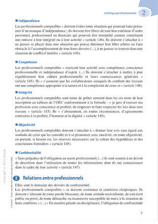 "'O
0
c
:J
0
lil
..-t
0
N
@
.......
..c
Ol
·;::::
>
Q_
0
u
L'éthique professionnelle
• Indépendance
Les professionnels comptables « doivent éviter toute situation qui pourrait faire présu­
mer d'un manque d'indépendance ; ils doivent être libres de tout lien extérieur d'ordre
personnel, professionnel ou financier qui pourrait être interprété comme constituant
une entrave à leur intégrité ou à leur activité » (article 146). Ils doivent s'attacher à «
ne jamais se placer dans une situation qui puisse diminuer leur libre arbitre ou faire
obstacle à l'accomplissement de tous leurs devoirs (...), à nejamais se trouver dans une
situation de conflit d'intérêts » (article 145).
• Compétence
Les professionnels comptables « exercent leur activité avec compétence, conscience
professionnelle et indépendance d'esprit. (...) Ils doivent s'attacher à mettre à jour
régulièrement leur culture professionnelle et leurs connaissances générales »
(article 145). Ils « s'assurent que les collaborateurs auxquels ils confient des travaux
ont une compétence appropriée à la nature et à la complexité de ceux-ci » (article 148).
•Intégrité
Les professionnels comptables sont tenus de prêter serment dans les six mois de leur
inscription au tableau de l'OEC conformément à la formule : « je jure d'exercer ma
profession avec conscience et probité, de respecter et faire respecter les lois dans mes
travaux » (article 143). Ils « s'abstiennent, en toutes circonstances, d'agissements
contraires à la probité, l'honneur et la dignité » (article 145).
• Objectivité
Les professionnels comptables doivent s'attacher à « donner leur avis sans égard aux
souhaits de celui qui les consulte et à se prononcer avec sincérité, en toute objectivité,
en portant, si besoin est, les réserves nécessaires sur la valeur des hypothèses et des
conclusions formulées » (article 145).
• Confidentialité
� « Sans préjudice de l'obligation au secret professionnel, (...) ils sont soumis à un devoir"O
§ de discrétion dans l'utilisation de toutes les informations dont ils ont connaissance
"'
-t dans le cadre de leur activité » (article 147).
-�,_,0
:;
"'
!8 Relations entre professionnels
�
.g Elles sont le domaine des devoirs de confraternité.
8o..
:':: Les professionnels comptables « se doivent assistance et courtoisie réciproques. Ils
� doivent s'abstenir de toute parole blessante, de toute attitude malveillante, de tout écritf3
� public ou privé, de toute démarche ou manœuvre susceptible de nuire à la situation de
0
§ leurs confrères » (...) « En matière pénale ou disciplinaire, l'obligation de confraternitéQ
@
7
 