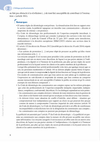 "'O
0
c
:J
0
lil
.-t
0
N
@
.......
..c
Ol
·;::::
>
a.
0
u
L'éthique professionnelle
ne fait pas obstacle à la révélation (...) de tout fait susceptible de contribuer à l'instruc­
tion » (article 161).
8
�emarques
• D'autres règles de déontologie sont prévues : la rémunération doit être en rapport avec
le service rendu, la publicité tapageuse est interdite (une communication « décente et
empreinte de retenue » est permise).
• Le Code de déontologie des professionnels de l'expertise-comptable interdisait, à
l'origine, le démarchage (action qui consiste à proposer des services à des tiers non
demandeurs). L'arrêt du Conseil d'État du 22 juin 201 1 annule cette interdiction,
conformément à la directive européenne 2006/1 23/CE relative aux services dans le
marché intérieur.
• L'article 152 du décret du 30 mars 2012 (modifié par le décret du 18 août 2014) stipule
désormais :
« Les actions de promotion [. . .] ont pour objet de procurer au public qu'elles visent
une information utile. [. . .]
Les moyens auxquels il est recouru pour procéder à des actions de promotion ou de dé­
marchage sont mis en œuvre avec discrétion, de façon à ne pas porter atteinte à l'indé­
pendance, à la dignité et à l'honneur de la profession, pas plus qu'aux règles du secret
professionnel et à la loyauté envers les clients et les autres membres de la profession.
Lorsqu'elles présentent leur activité professionnelle à des tiers, par quelque moyen que ce
soit, les personnes mentionnées à l'article 141 ne doivent adopter aucune forme d'expres­
sion qui soitde nature àcompromettrela dignité de leur fonction ou l'image de laprofession.
Ces modes de communication ainsi que tous autres ne sont admis qu'à condition que
1'expression en soit décente et empreinte de retenue, que leur contenu ne comporte
aucune inexactitude ni ne soit susceptible d'induire le public en erreur et qu'ils soient
exempts de tout élément comparatif. »
• Le Code de déontologie des commissaires aux comptes repose sur les mêmes principes
que celui des professionnels de l'expertise-comptable (intégrité, impartialité, indépen­
dance, compétence, confraternité, discrétion). Il s'en distingue cependant sur trois points:
- les commissaires aux comptes doivent s'abstenir de toute immixtion dans la gestion de
leur client et de fournir tout conseil qui ne serait pas en lien direct avec leur mission ;
- ils doivent éviter toute situation de conflit d'intérêts, ainsi définie : situation qui
compromettrait leur indépendance par rapport au client ou qui pourrait être perçue
comme de nature à compromettre l'exercice impartial de cette mission (article 1 0
du Code de déontologie). Le Code de déontologie prévoit à cet effet de nombreuses
incompatibilités et interdictions lors de la désignation du commissaire aux comptes ;
- les commissaires aux comptes ne peuvent pas pratiquer de démarchage.
La publicité est autorisée par l'article 37 du Code de déontologie: « La publicité est per­
mise au commissaire aux comptes dans la mesure où elle procure au public une néces­
saire information. Les moyens auxquels il est recouru à cet effet sont mis en œuvre avec
discrétion, de façon à ne pas porter atteinte à l'indépendance, à la dignité et à l'honneur
de la profession, pas plus qu'aux règles du secret professionnel, à la loyauté envers les
clients et les autres membres de la profession ».
 