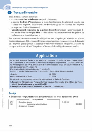 -0
0
c
::i
0
L(),.....
0
N
@
.......�
O'I
ï:::
>­
a.
0
u
Les emprunts obligataires : émission et gestion
8 Travaux d'inventaire
Trois types de travaux possibles :
- la constatation des intérêts courus (voir ci-dessus) ;
- la gestion des frais d'émission par le biais du mécanisme des charges à répartir (sur
la durée de l'emprunt ; fiscalement : par fractions égales sur la durée de l'emprunt
ou au prorata des intérêts courus) ;
- l'amortissement comptable de la prime de remboursement : amortissement di­
rect par le débit du compte 6861 - « Dotations aux amortissements des primes de
remboursement des obligations ».
Les primes de remboursement des obligations sont, en principe, amorties au prorata
des intérêts courus. Elles peuvent l'être aussi par fractions égales au prorata de la durée
de l'emprunt quelle que soit la cadence de remboursement des obligations. Mais on ne
peut pas maintenir à l'actif des primes afférentes à des obligations remboursées.
Application
La société anonyme SAGM a un exercice comptable qui coïncide avec l'année civile.
Le 1 5 septembre N, elle procède à l'émission d'un emprunt obligataire de 1 000 000 € divisé en
1 0 000 obligations de 1 OO €, émises à 98 € et remboursables en 20 ans (taux d'intérêt : 6 %,
date de jouissance : 1°' octobre N).
L'emprunt est intégralement placé au 1°' octobre N.
Lors du 1°' service de l'emprunt, le 1 °' octobre N+1 , l'annuité se décompose ainsi :
• Intérêts : 60 000 €
• Amortissement de la dette : 27 200 €
La prime de remboursement est amortie au prorata de la durée de l'emprunt.
1 . Enregistrer l'émission de l'emprunt et les travaux d'inventaire à la clôture de l'exer­
cice N dans les livres de la société SAGM.
2. Enregistrer le service de l'emprunt à la date du 1 er octobre N +1 .
Corrigé
1 . Émission de l'emprunt et travaux d'inventaire dans les livres de la société SAGM
15 septembre N
4711
163
118
Obligations à placer
Autres emprunts obligataires
Émission de l'emprunt
1 000 000
1 000 000
 