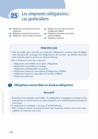 -0
0
c
::i
0
L(),.....
0
N
@
.......�
O'I
ï:::
>­
a.
0
u
Les emprunts obligataires :
cas particuliers
D Obligations convertibles en d'autres
obligations
fJ Obligations convertibles en actions
ID Obligations remboursables en actions
ID Obligations à bons de souscription
d'obligations (OBSO)
Il Obligations à bons de souscription
d'actions (OBSA)
e Obligations indexées
PRINCIPES CLÉS
• Afin de rendre plus attractifs les emprunts obligataires, certains types d'obliga­
tions associent les avantages des obligations et des actions : on aboutit ainsi à des
titres hybrides dont la gestion est parfois délicate.
• On se limitera ici aux titres suivants :
- obligations convertibles en d'autres obligations,
- obligations convertibles en actions,
- obligations remboursables en actions,
- obligations à bons de souscription d'obligations (OBSO)
- obligations à bons de souscription d'actions (OBSA)
- obligations indexées.
0 Obligations convertibles en d'autres obligations
Descriptif
• Émission d'un emprunt convertible : les obligataires s'engagent à accepter, à une
date prévue, la conversion en un autre emprunt ou le remboursement anticipé de
leurs titres.
• L'opération est pratiquée si les taux d'intérêt baissent.
• Elle s'analyse comme un amortissement (de l'emprunt ancien) suivi d'une sous­
cription (à l'emprunt nouveau).
120
 