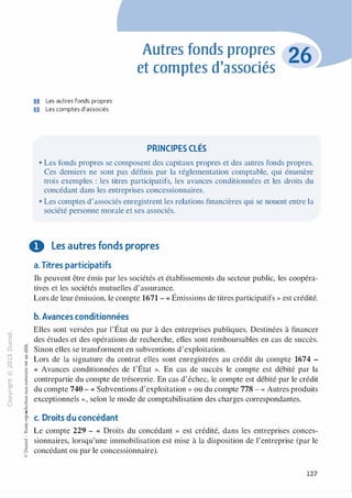 -0
0
c
::i
0 :V-0
1..() c:
,..... :l
0 ti
N "'
"'
@
..,
·�
....... 0
� :;
O'I "'
c:ï::: 0
>- c:
a.
.g0
u u:l-00
c..
�
"'
:;
t8
1
-00
§
Ci
@
U Les autres fonds propres
fJ Les comptes d'associés
Autres fonds propres
et comptes d'associés
PRINCIPES CLÉS
• Les fonds propres se composent des capitaux propres et des autres fonds propres.
Ces derniers ne sont pas définis par la réglementation comptable, qui énumère
trois exemples : les titres participatifs, les avances conditionnées et les droits du
concédant dans les entreprises concessionnaires.
• Les comptes d'associés enregistrent les relations financières qui se nouent entre la
société personne morale et ses associés.
0 Les autres fonds propres
a. Titres participatifs
Ils peuvent être émis par les sociétés et établissements du secteur public, les coopéra­
tives et les sociétés mutuelles d'assurance.
Lors de leur émission, le compte 1671 - « Émissions de titres participatifs » est crédité.
b. Avances conditionnées
Elles sont versées par l'État ou par à des entreprises publiques. Destinées à financer
des études et des opérations de recherche, elles sont remboursables en cas de succès.
Sinon elles se transforment en subventions d'exploitation.
Lors de la signature du contrat elles sont enregistrées au crédit du compte 1674 -
« Avances conditionnées de l'État ». En cas de succès le compte est débité par la
contrepartie du compte de trésorerie. En cas d'échec, le compte est débité par le crédit
du compte 740 - « Subventions d'exploitation » ou du compte 778 - « Autres produits
exceptionnels », selon le mode de comptabilisation des charges correspondantes.
c. Droits du concédant
Le compte 229 - « Droits du concédant » est crédité, dans les entreprises conces­
sionnaires, lorsqu'une immobilisation est mise à la disposition de l'entreprise (par le
concédant ou par le concessionnaire).
127
 