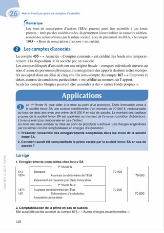 -0
0
c
::i
0
1..(),.....
0
N
@
.......�
O'I
ï:::
>­
a.
0
u
Autres fonds propres et comptes d'associés
�emarque
Les bons de souscription d'actions (BSA) peuvent aussi être assimilés à des fonds
propres : émis par des sociétés cotées, ils permettent à leur titulaire de souscrire ultérieu­
rement des actions émises par la même société. Lors du placement des BSA, « le compte
1045 - « Bons de souscription d'actions » est crédité.
0 Les comptes d'associés
Le compte 455 - « Associés - Comptes courants » est crédité des fonds mis temporai­
rement à la disposition de la société par un associé.
Les comptes bloqués d'associés ont une origine fiscale : comptes individuels ouverts au
nom d'associés personnes physiques, ils enregistrent des apports destinés à être incorpo­
rés au capital dans un délai de cinq ans. Un sous-compte du compte 167 - « Emprunts et
dettes assortis de conditions particulières » est crédité au moment de l'apport.
Seuls les comptes bloqués peuvent être assimilés à des « autres fonds propres ».
Applications
0 Le 1 er février N, pour aider à la mise au point d'un prototype, Oséo Innovation verse à
la société lnnov SA une avance conditionnée d'un montant de 70 000 €, remboursable
au bout de deux ans avec une prime de 8 000 € en cas de succès. Le montant des capitaux
propres de la société lnnov SA est supérieur au montant de l'avance (condition d'obtention).
L'avance n'est pas remboursée en cas d'échec.
Au bout des deux années, la mise au point du prototype a échoué. Les charges engendrées
par cet échec ont été comptabilisées en charges d'exploitation.
1 . Présenter l'ensemble des enregistrements comptables dans les livres de la société
lnnov SA.
2. Comment aurait été comptabilisée la prime versée par la société lnnov SA en cas de
succès ?
Corrigé
1 . Enregistrements comptables chez lnnov SA
1 er février N
5 1 2
1 674
1 674
1 67
Banques
Avances conditionnées de l'État
Versement de l'avance par Oséo Innovation
1er février N+2
Avances conditionnées de l'État
Subventions d'exploitation
Annulation de la dette
2. Comptabilisation de la prime en cas de succès
70 000
70 000
Elle aurait été portée au débit du compte 678 - « Autres charges exceptionnelles ».
128
70 000
70 000
 