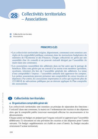 -0
0
c
::i
0
L(),.....
0
N
@
.......�
O'I
ï:::
>­
a.
0
u
Collectivités territoriales
- Associations
O Collectivités territoriales
fJ Associations
PRINCIPES CLÉS
• Les collectivités territoriales (région, département, commune) sont soumises aux
règles de la comptabilité publique contenues dans les instructions budgétaires du
ministère de ]'Économie et des Finances. Chaque collectivité est gérée par une
assemblée élue (le conseil) et un pouvoir exécutif désigné par l'assemblée (le
maire dans une commune).
• Les associations rassemblent des adhérents dans un but autre que le partage de
bénéfices. Elles sont gérées par un conseil d'au moins trois membres (président,
secrétaire, trésorier) élu lors de l'assemblée générale des adhérents. La tenue
d'une comptabilité s'impose : l'assemblée annuelle doit approuver les comptes.
Les petites associations peuvent présenter une comptabilité de caisse (recettes et
dépenses). Par contre, les associations importantes et celles qui reçoivent plus de
1 53 000 € de subventions publiques par an doivent appliquer le Plan comptable
des associations.
0 Collectivités territoriales
a. Organisation comptable générale
Les collectivités territoriales sont soumises au principe de séparation des fonctions :
l'exécutif (dans une commune, le maire) est l'ordonnateur des recettes et des dépenses
alors que le comptable public (receveur municipal) effectue les encaissements et les
décaissements.
Chaque année un budget est préparé par l'organe exécutif et approuvé par l'assemblée
délibérante. Ce document est une prévision des recettes et des dépenses pour l'année
suivante. Un budget supplémentaire est établi en cours d'année. Le budget encadre
strictement l'action territoriale.
134
 