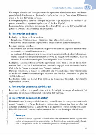 "'O
0
c
:J
0
lil �"O.-t t:0 ::>
N t;...
@ ...
,..,
....... -�,_,
..c 0
Ol :;
·;:::: "'
>- t:0Q_ t:
0 t:
u �u
::>-00,_,
o..
:'::
...
:;
f3
1
-00t:::>
Q
@
Collectivités territoriales - Associations
Un compte administratif (enregistrement des opérations réalisées) est tenu sous la res­
ponsabilité de l'ordonnateur. Il est arrêté et présenté au vote de l'assemblée délibérante
avant le 30 juin de l'année suivante.
Le comptable public tient un « compte de gestion » qui récapitule les recettes et dé­
penses auxquelles il a procédé après avoir vérifié leur légalité.
La nomenclature comptable est inspirée de celle du PCG. La règle de l'annualité bud­
gétaire s'applique (indépendance des exercices).
b. Présentation du budget
Le budget est divisé en deux sections :
- la section de fonctionnement : opérations liées à la gestion courante ;
- la section d'investissement : opérations d'investissement et leur financement.
Les deux sections sont liées :
- les dotations aux amortissements et aux provisions sont des dépenses de fonctionne­
ment et des recettes d'investissement ;
- un excédent de fonctionnement issu du compte administratif est affecté obligatoire­
ment à la section d'investissement lors du vote du budget supplémentaire, mais un
excédent d'investissement ne peut financer que des investissements.
La règle de l'annualité budgétaire est d'application stricte pour la section de fonction­
nement. Pour la section d'investissement, des crédits engagés mais non encore manda­
tés à la fin de l'année sont repris dans l'exercice suivant.
Dans les communes, le budget est voté selon une présentation par nature (communes
de moins de 10 000 habitants) ou par nature et par fonction (communes de plus de
10 000 habitants).
Les budgets votés font l'objet d'un contrôle de légalité par le préfet et la Chambre
régionale des comptes.
c. Présentation du compte administratif
Les comptes utilisés correspondent aux articles du budget. Le compte administratiffait
apparaître en fin d'année le résultat comptable de l'exercice.
d. Présentation du compte de gestion
Il concorde avec le compte administratif et rassemble tous les comptes mouvementés
durant l'exercice. Il présente la situation patrimoniale et financière dans un bilan qui
détaille l'actifet le passif de la collectivité. Il est également soumis au vote de l'assem­
blée délibérante qui s'assure ainsi de sa concordance avec le compte administratif.
rRemarque
Les instructions qui organisent la comptabilité des départements et des régions com­
portent un cadre comptable (nomenclature par fonction et par nature), un cadre budgé­
taire et une présentation des documents budgétaires et du compte administratif.
135
 