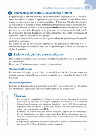 "'O
0
c
:J
0
lil �"O
.-t
t:0 ::>
N t;...
@ ...
,..,
....... -�,_,
..c 0
Ol :;
·;:::: "'
>- t:0Q_ t:
0 t:
u �u::>-00,_,o..
:'::
...
:;
f3
1
-00t:::>
Q
@
Consolidation des comptes : présentation générale
8 Pourcentage de contrôle ; pourcentage d'intérêt
Le pourcentage de contrôle permet de choisir la méthode à appliquer lors de la consolida­
tion d'une société du groupe. Il représente le pourcentage des droits de vote détenus direc­
tement ou indirectement par la société consolidante. Il détermine l'étendue du périmètre
de consolidation et explicite le lien de dépendance entre la société-mère et une société liée.
Une fois la méthode retenue, le pourcentage d'intérêt est utilisé dans le cadre de l'ap­
plication de la méthode. Il représente la quote-part du patrimoine de la filiale ou de
la participation détenue directement ou indirectement par la société consolidante. Il
détermine l'étendue des intérêts hors-groupe.
Si la société mère ne détient que des participations directes, pourcentages de contrôle
et d'intérêt coïncident.
Par contre, en cas de participations indirectes, une participation inférieure à 50 %
entraîne une rupture de contrôle, alors que les pourcentages d'intérêt se calculent en
chaîne de produits.
0 Exclusions du périmètre de consolidation
Des sociétés contrôlées ou sous influence notable peuvent être exclues du périmètre
de consolidation.
Deux types d'exclusion sont prévus par la réglementation :
• Exclusions obligatoires
Les titres ont été acquis en vue d'une cession ultérieure, ou bien des restrictions re­
mettent en cause le contrôle sur la société concernée ou la possibilité de transferts de
trésorerie.
• Exclusions optionnelles
La filiale ou la participation ne présente qu'un intérêt non significatif, ou l'obtention
des informations nécessaires à la consolidation entraîne un coût excessif.
rRemarques
• Les travaux de consolidation s'effectuent à partir des états financiers des sociétés
consolidées ; ils respectent les principes comptables fondamentaux et sont fortement
influencés par les normes internationales. Depuis le 1er janvier 2005, les sociétés eu­
ropéennes cotées sont tenues d'établir leurs comptes consolidés conformément aux
normes internationales (normes IFRS).
• En France, les sociétés non cotées peuvent opter pour 1'application des normes IFRS
lors de l'établissement de leurs comptes consolidés. En ce qui concerne les prin­
cipes de la consolidation, normes internationales et normes françaises sont fortement
convergentes.
• Chaque année, le périmètre de consolidation varie : le travail de consolidation est donc
recommencé à la clôture de chaque exercice comptable.
141
 